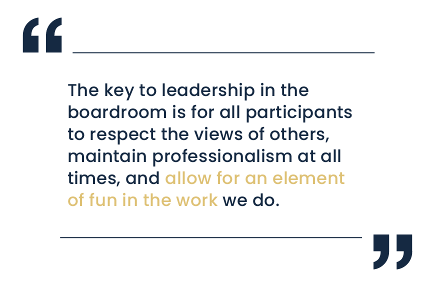 The key to leadership in the boardroom is for all participants to respect the views of others, maintain professionalism at all times, and allow for an element of fun in the work we do.