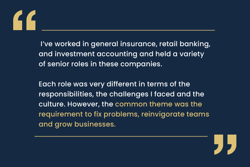 I’ve worked in general insurance, retail banking, and investment accounting and held a variety of senior roles in these companies. Each role was very different in terms of the responsibilities, the challenges I faced and the culture. However, the common theme was the requirement to fix problems, reinvigorate teams and grow businesses.
